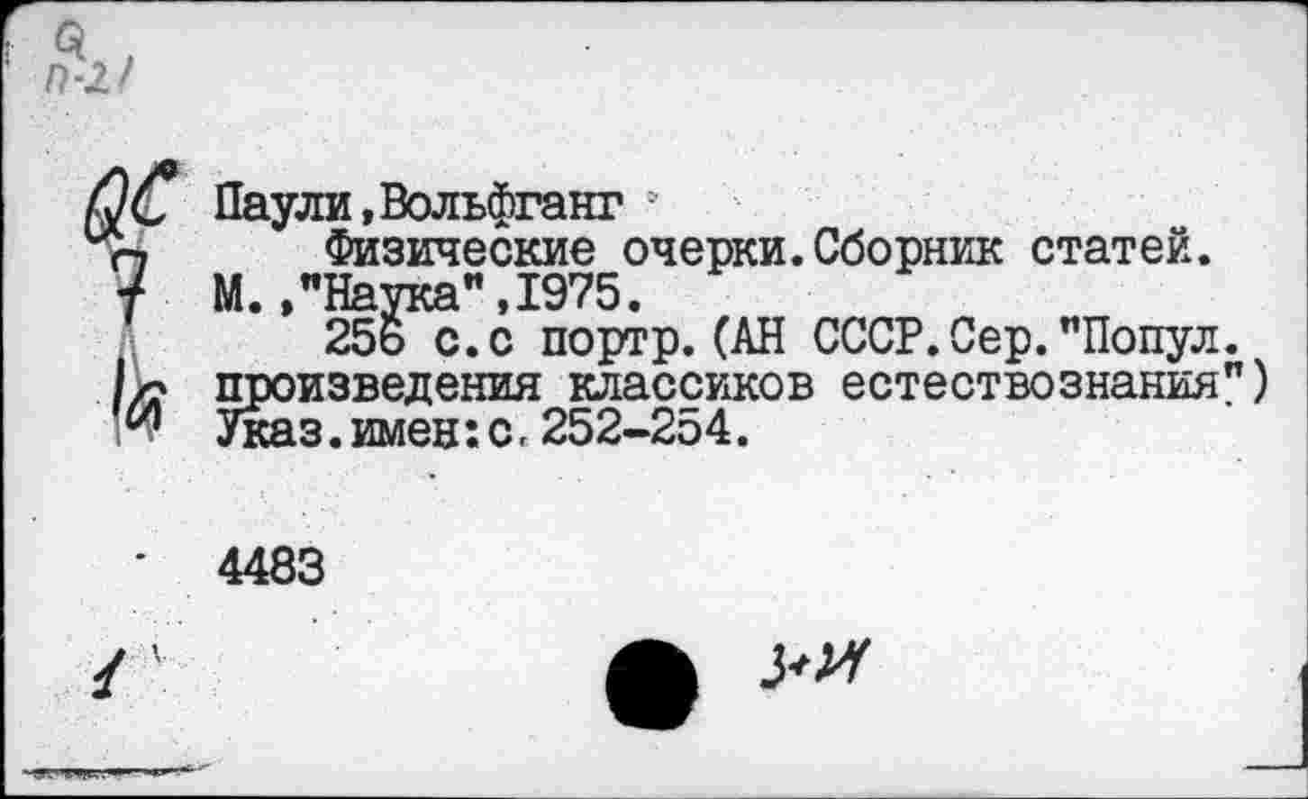 ﻿Паули,Вольфганг ?
Физические очерки.Сборник статей. М.,"Наука",1975.
25ь с.с портр.(АН СССР.Сер."Попул. произведения классиков естествознания") Указ.имен:с. 252-254.
4483